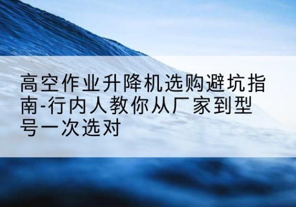 新津升降平台厂家-高空作业升降机选购避坑指南-行内人教你从厂家到型号一次选对