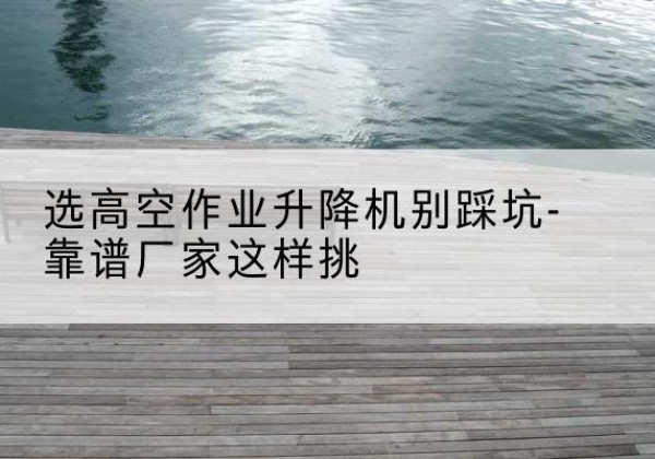 新津剪叉式升降机厂家-选高空作业升降机别踩坑-靠谱厂家这样挑