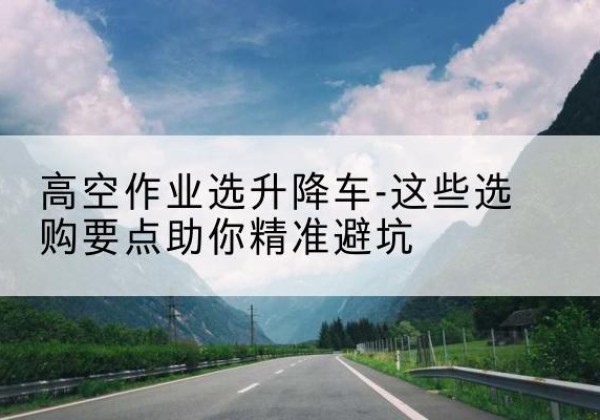 新津升降车厂家-高空作业选升降车-这些选购要点助你*避坑
