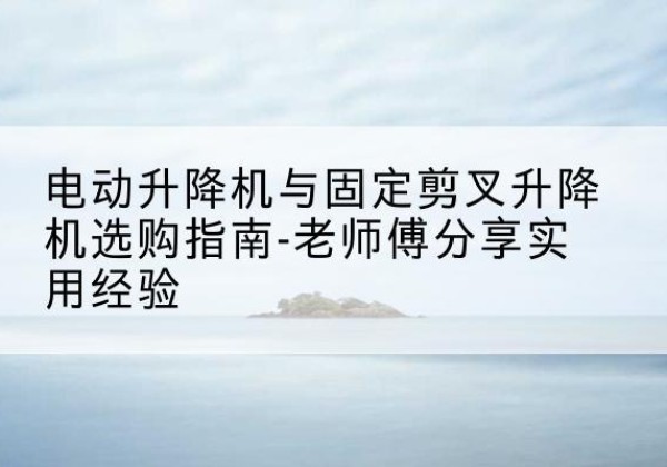 新津电动升降机怎么选-电动升降机与固定剪叉升降机选购指南-老师傅分享实用经验