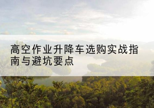 新津升降车怎么选-高空作业升降车选购实战指南与避坑要点