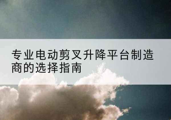 新津电动剪叉升降平台厂家-专业电动剪叉升降平台制造商的选择指南